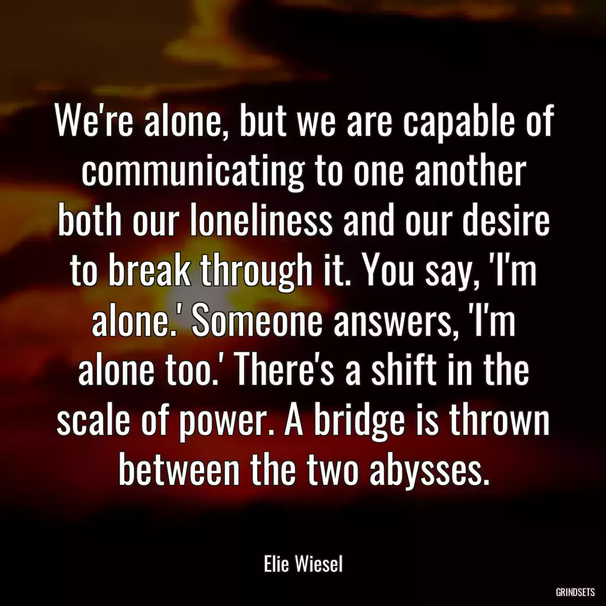 We\'re alone, but we are capable of communicating to one another both our loneliness and our desire to break through it. You say, \'I\'m alone.\' Someone answers, \'I\'m alone too.\' There\'s a shift in the scale of power. A bridge is thrown between the two abysses.