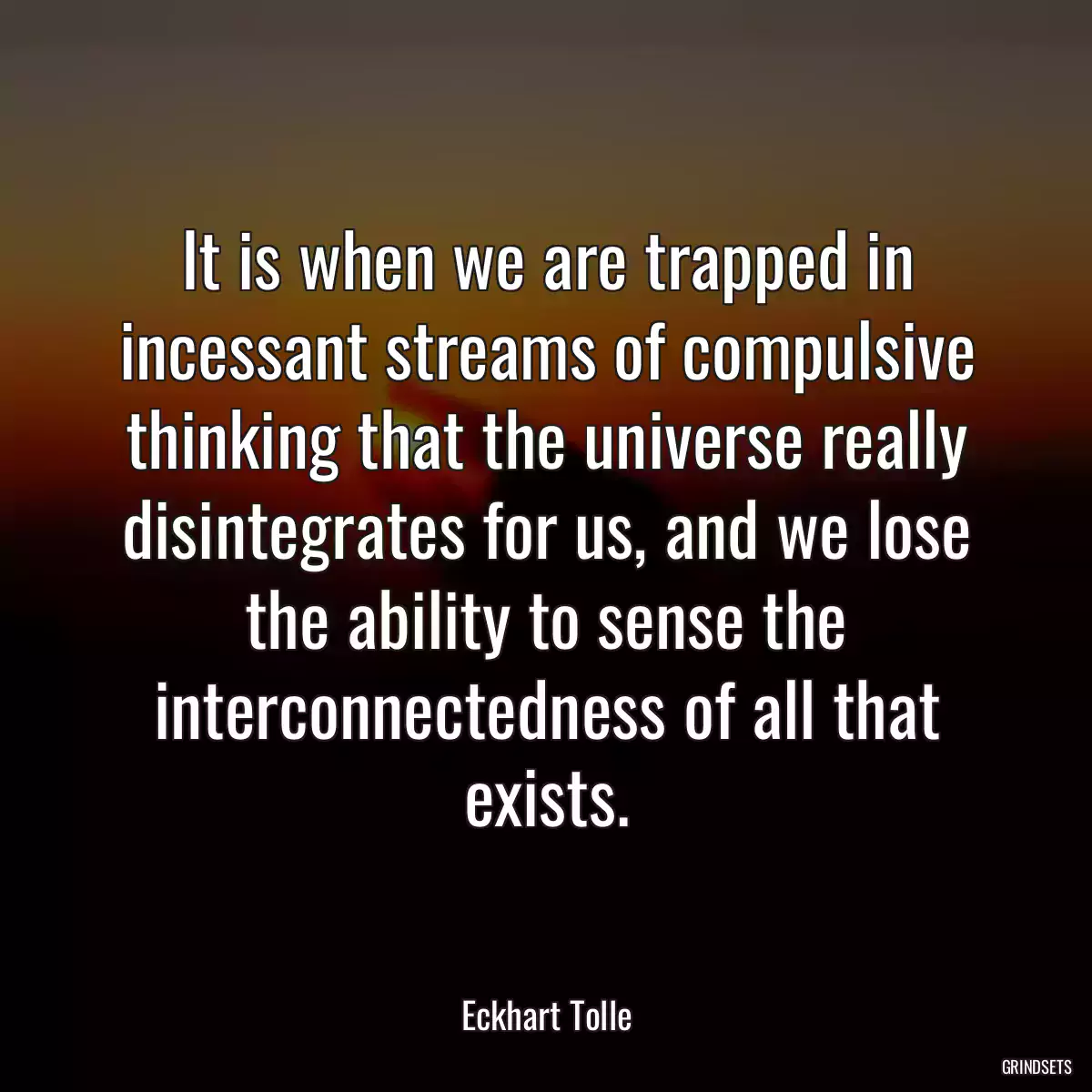 It is when we are trapped in incessant streams of compulsive thinking that the universe really disintegrates for us, and we lose the ability to sense the interconnectedness of all that exists.