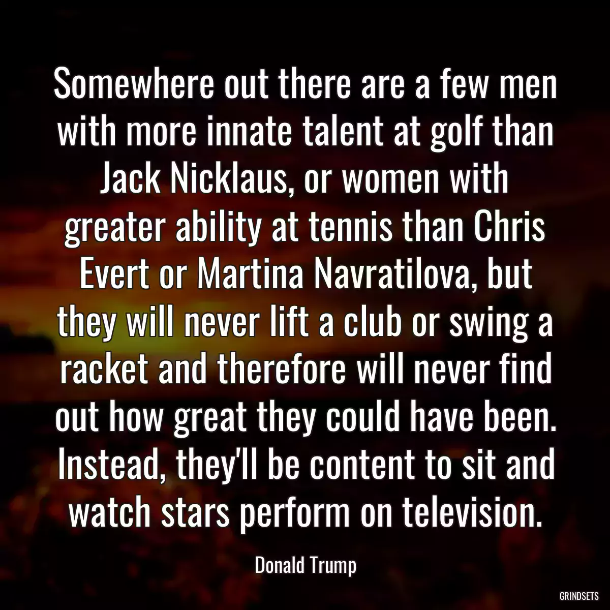 Somewhere out there are a few men with more innate talent at golf than Jack Nicklaus, or women with greater ability at tennis than Chris Evert or Martina Navratilova, but they will never lift a club or swing a racket and therefore will never find out how great they could have been. Instead, they\'ll be content to sit and watch stars perform on television.