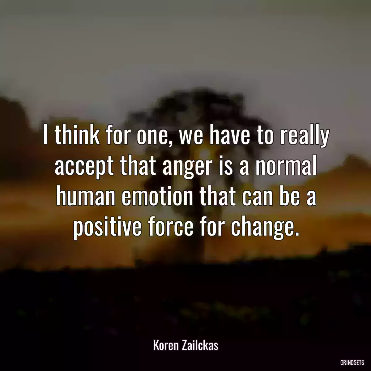 I think for one, we have to really accept that anger is a normal human emotion that can be a positive force for change.