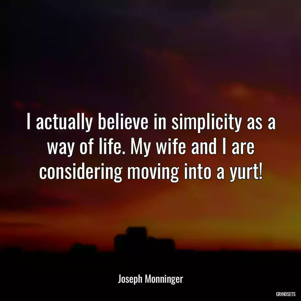 I actually believe in simplicity as a way of life. My wife and I are considering moving into a yurt!