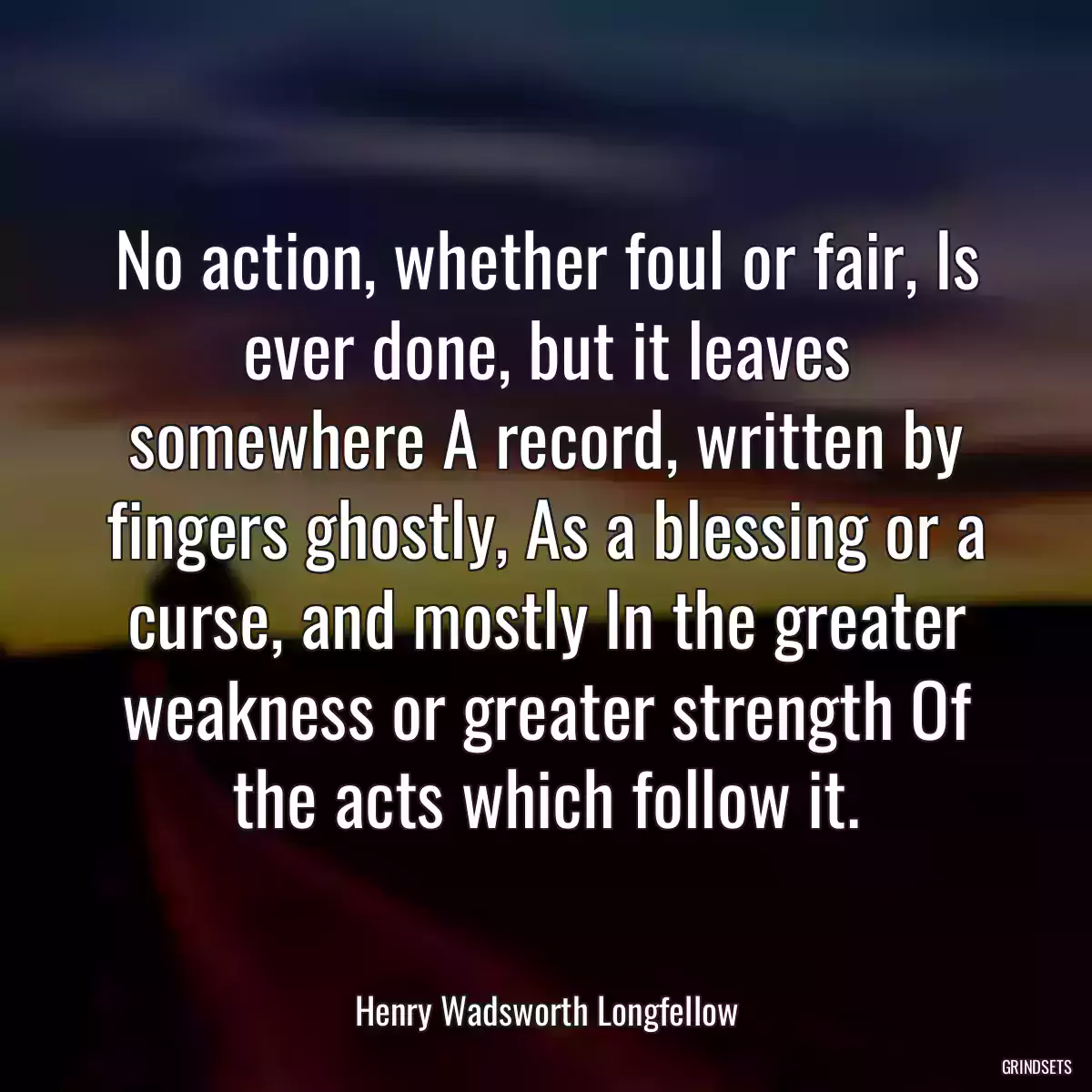 No action, whether foul or fair, Is ever done, but it leaves somewhere A record, written by fingers ghostly, As a blessing or a curse, and mostly In the greater weakness or greater strength Of the acts which follow it.