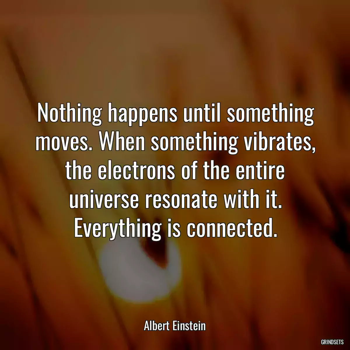 Nothing happens until something moves. When something vibrates, the electrons of the entire universe resonate with it. Everything is connected.