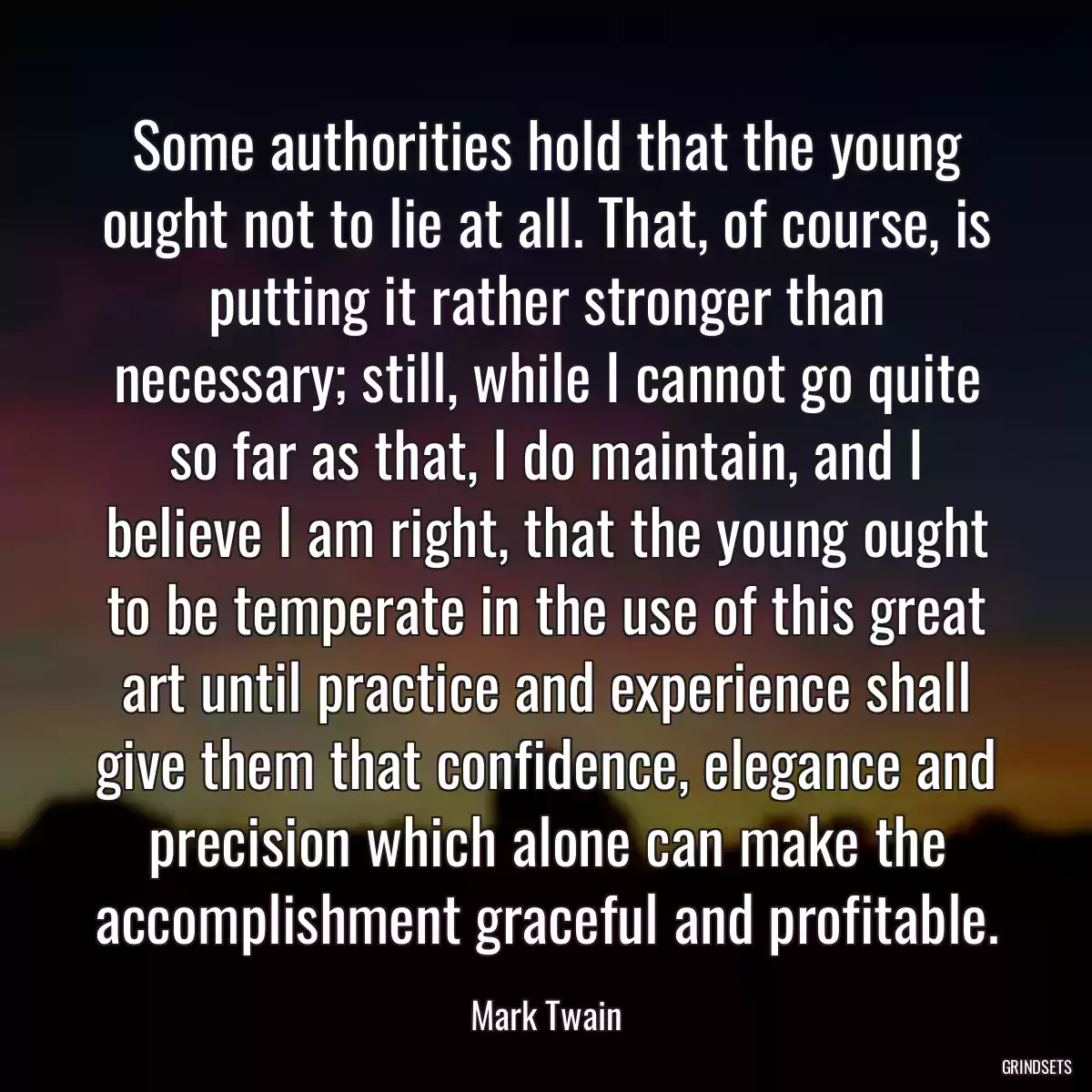 Some authorities hold that the young ought not to lie at all. That, of course, is putting it rather stronger than necessary; still, while I cannot go quite so far as that, I do maintain, and I believe I am right, that the young ought to be temperate in the use of this great art until practice and experience shall give them that confidence, elegance and precision which alone can make the accomplishment graceful and profitable.