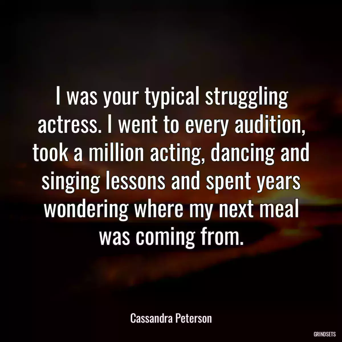 I was your typical struggling actress. I went to every audition, took a million acting, dancing and singing lessons and spent years wondering where my next meal was coming from.