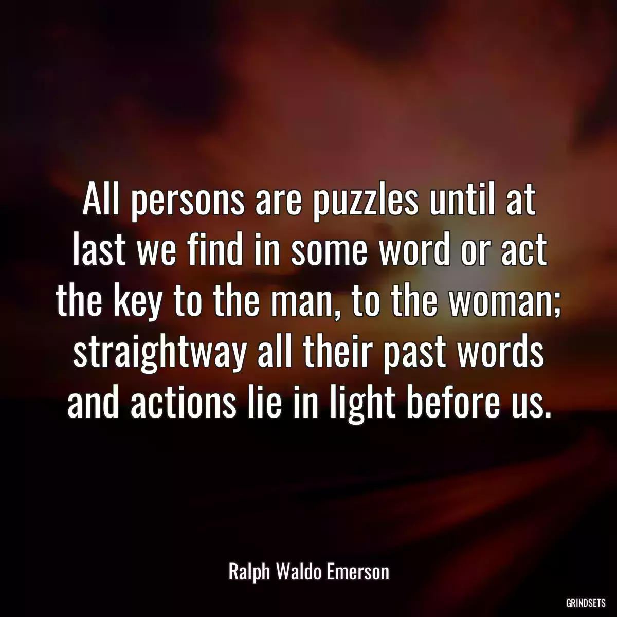 All persons are puzzles until at last we find in some word or act the key to the man, to the woman; straightway all their past words and actions lie in light before us.