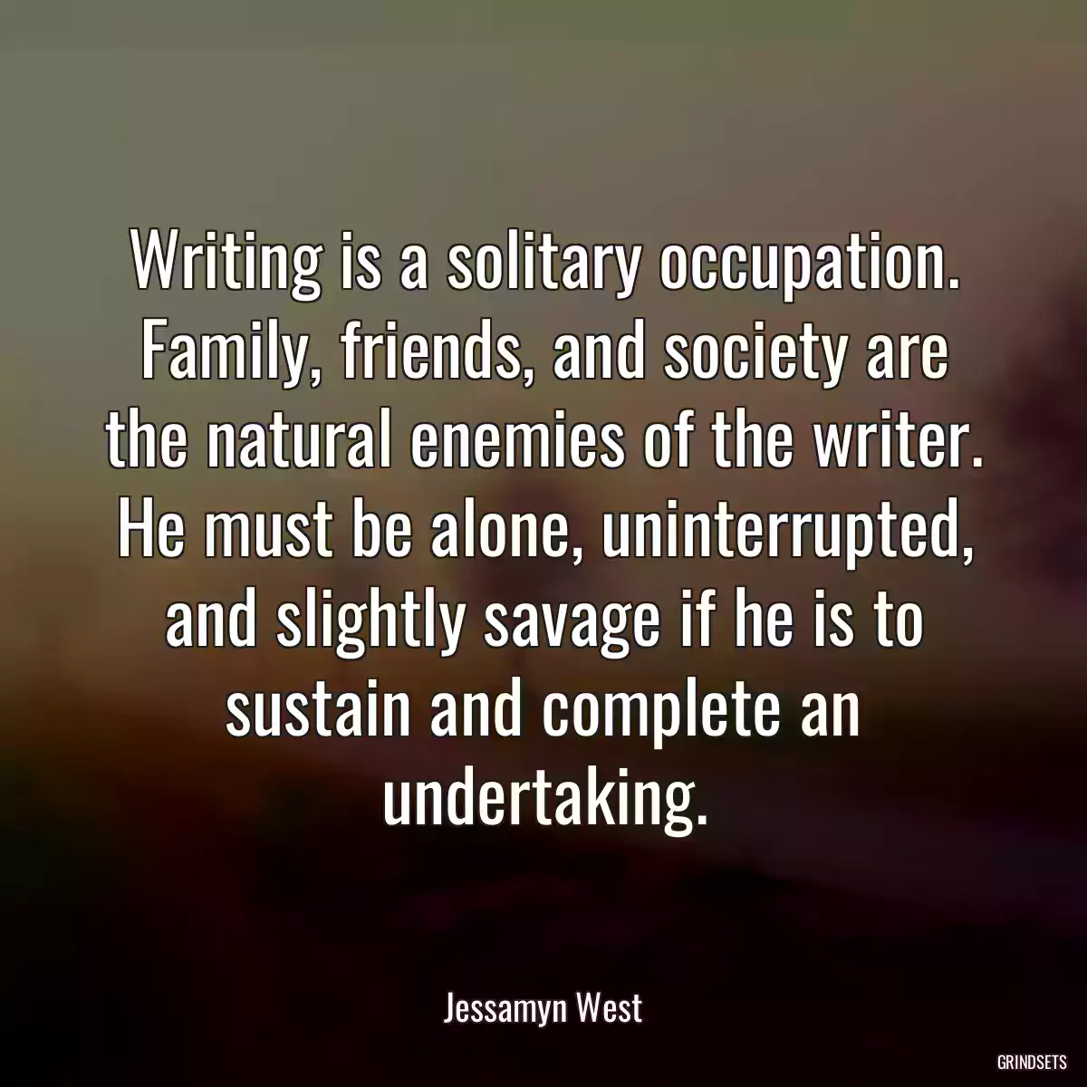 Writing is a solitary occupation. Family, friends, and society are the natural enemies of the writer. He must be alone, uninterrupted, and slightly savage if he is to sustain and complete an undertaking.