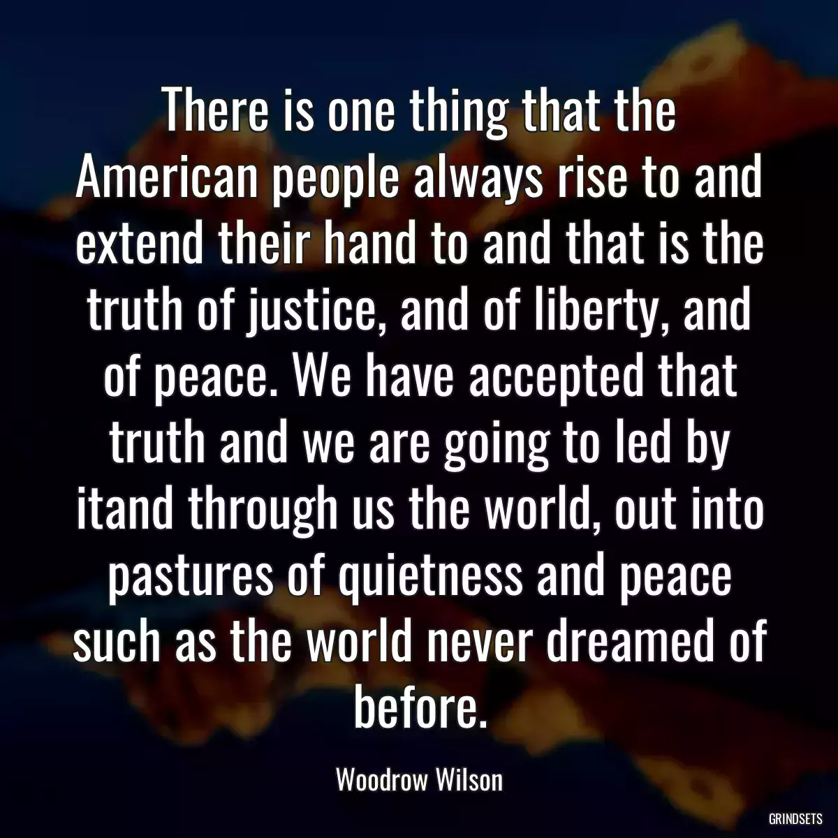 There is one thing that the American people always rise to and extend their hand to and that is the truth of justice, and of liberty, and of peace. We have accepted that truth and we are going to led by itand through us the world, out into pastures of quietness and peace such as the world never dreamed of before.