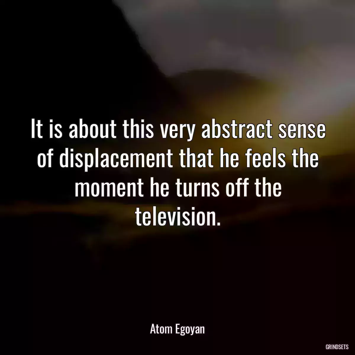 It is about this very abstract sense of displacement that he feels the moment he turns off the television.