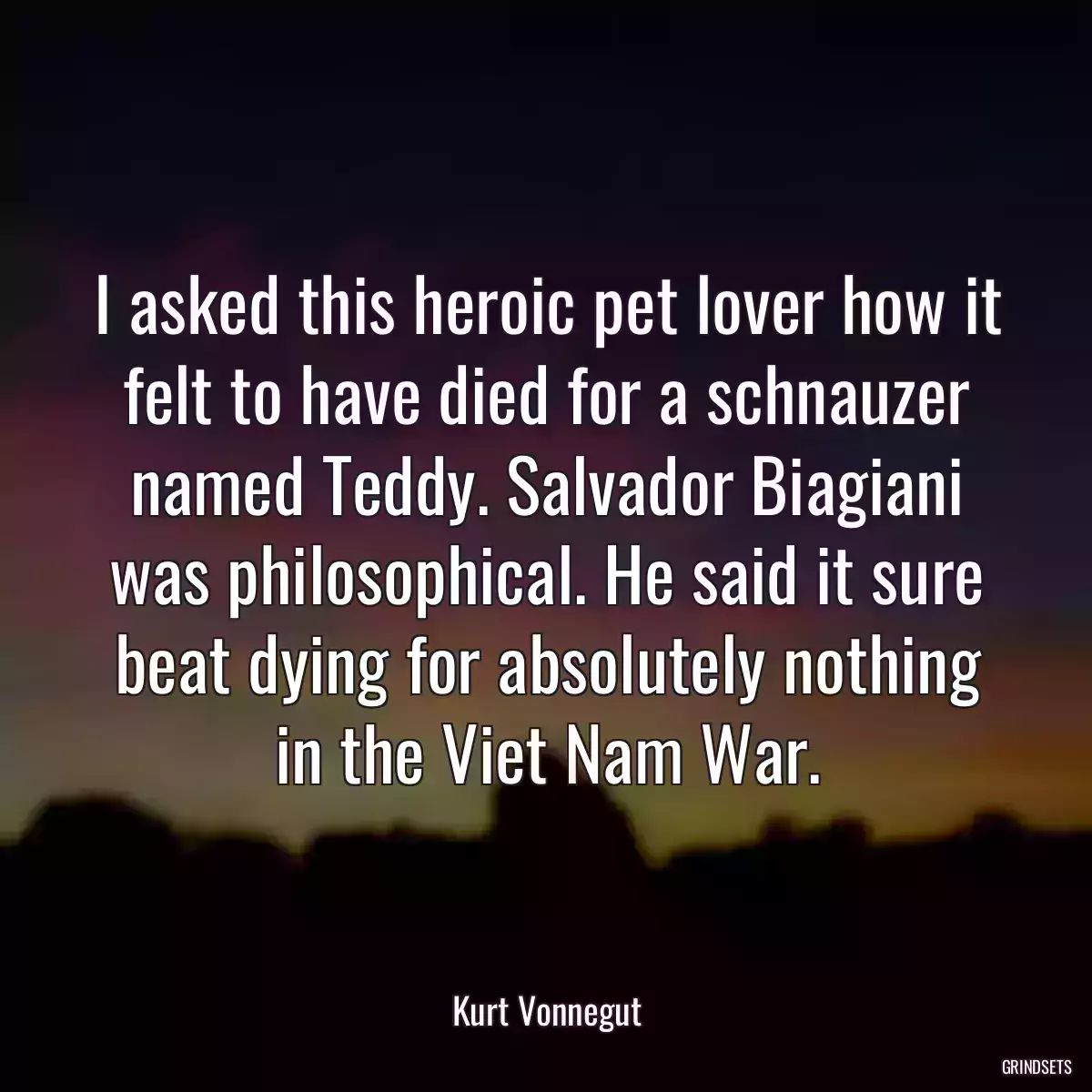 I asked this heroic pet lover how it felt to have died for a schnauzer named Teddy. Salvador Biagiani was philosophical. He said it sure beat dying for absolutely nothing in the Viet Nam War.