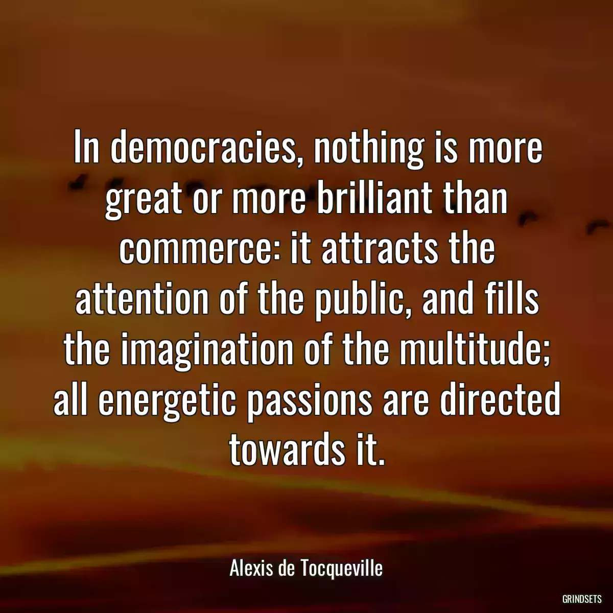 In democracies, nothing is more great or more brilliant than commerce: it attracts the attention of the public, and fills the imagination of the multitude; all energetic passions are directed towards it.