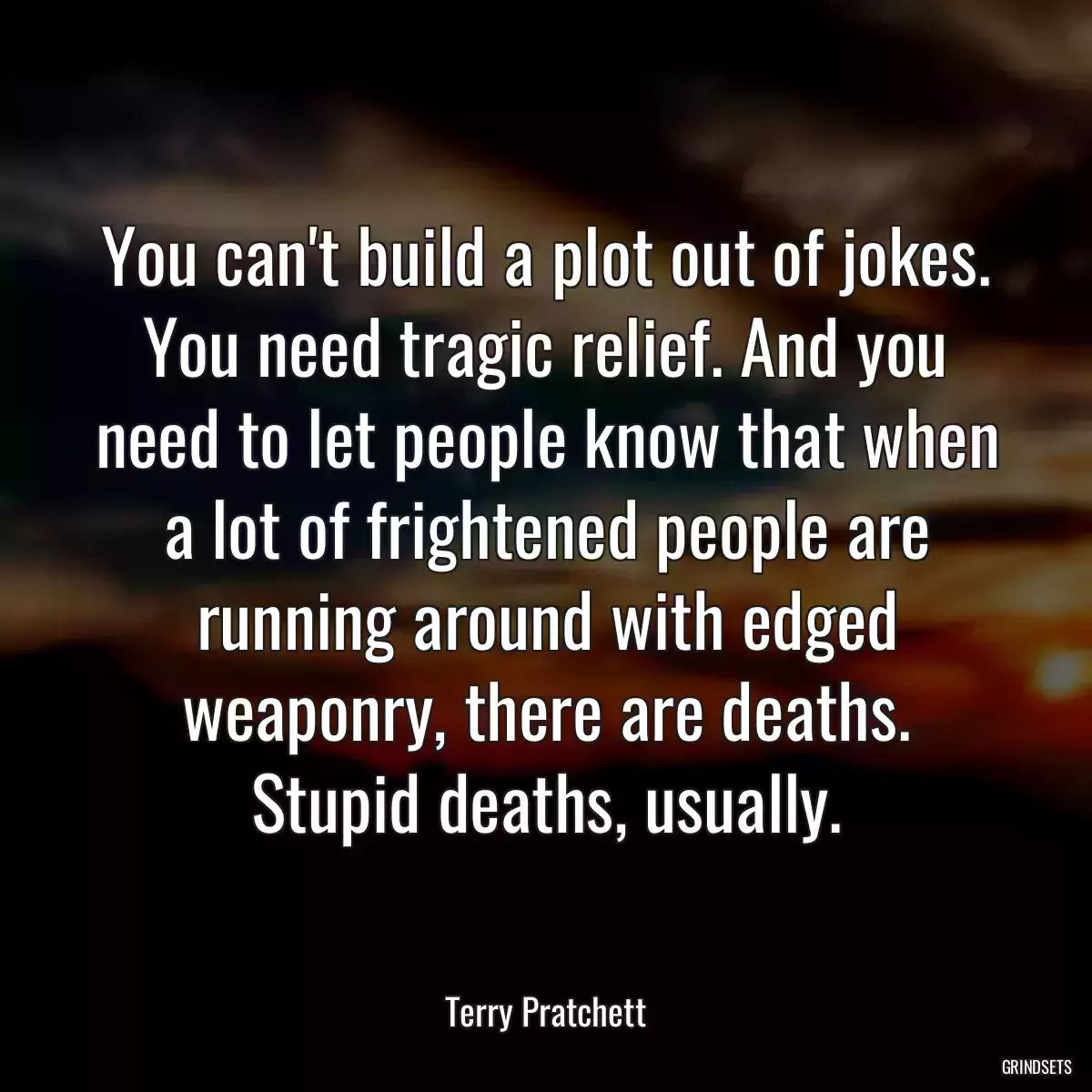 You can\'t build a plot out of jokes. You need tragic relief. And you need to let people know that when a lot of frightened people are running around with edged weaponry, there are deaths. Stupid deaths, usually.