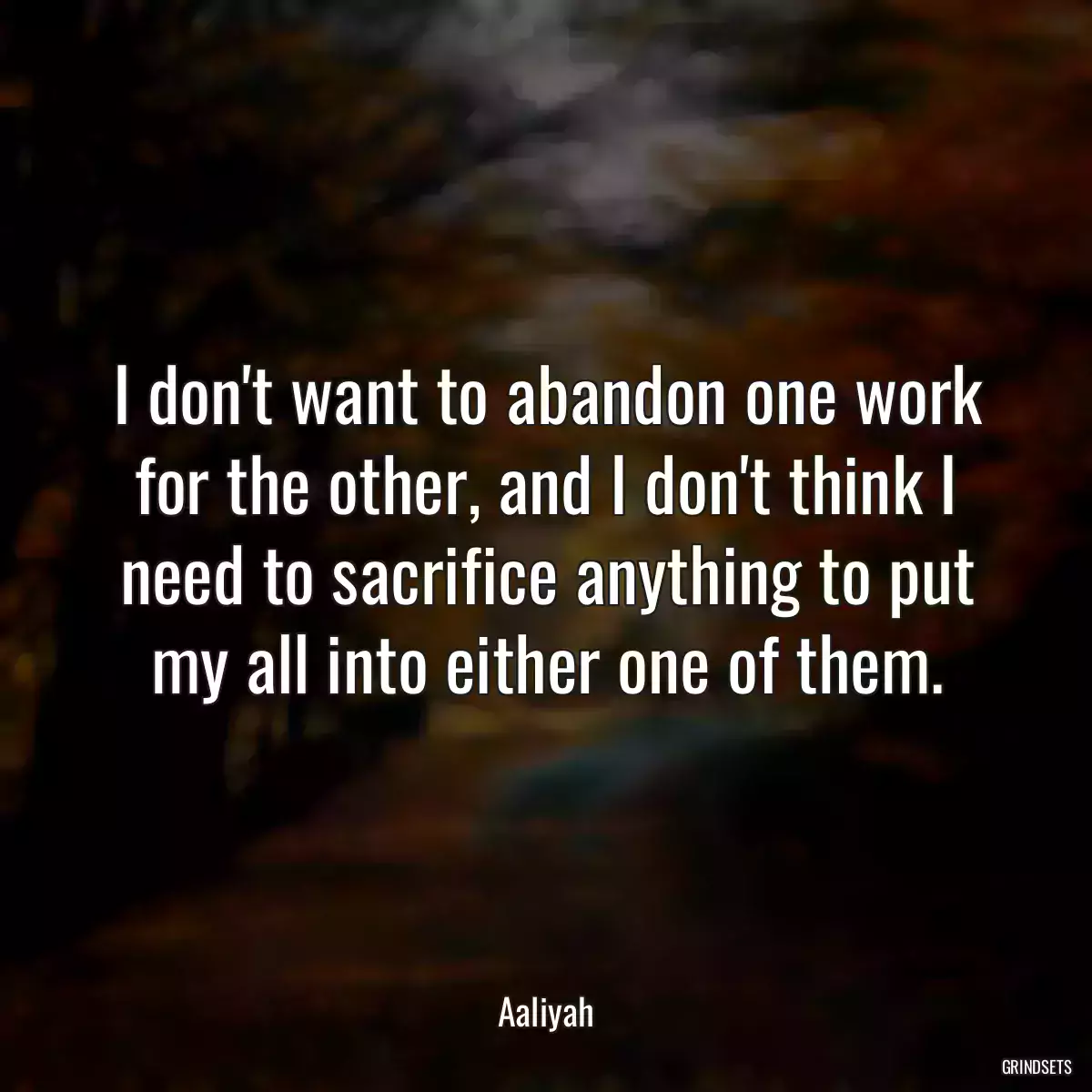 I don\'t want to abandon one work for the other, and I don\'t think I need to sacrifice anything to put my all into either one of them.