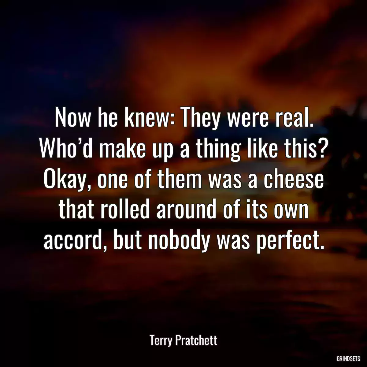 Now he knew: They were real. Who’d make up a thing like this? Okay, one of them was a cheese that rolled around of its own accord, but nobody was perfect.