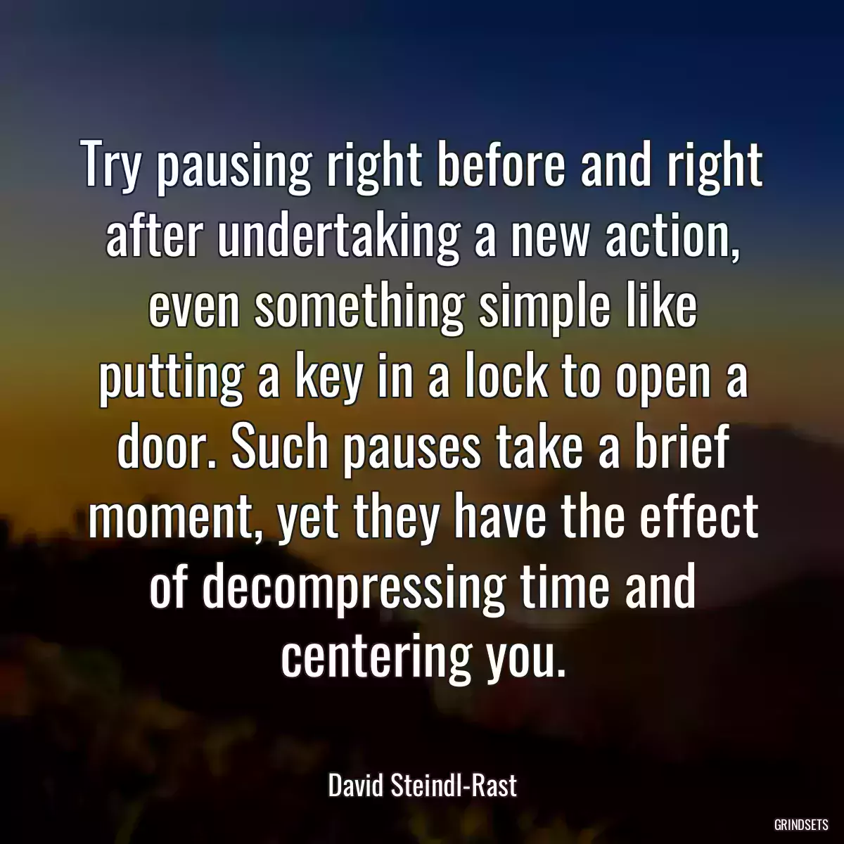 Try pausing right before and right after undertaking a new action, even something simple like putting a key in a lock to open a door. Such pauses take a brief moment, yet they have the effect of decompressing time and centering you.