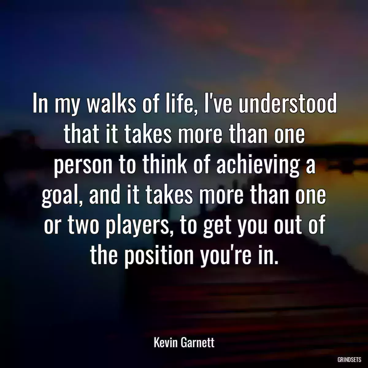 In my walks of life, I\'ve understood that it takes more than one person to think of achieving a goal, and it takes more than one or two players, to get you out of the position you\'re in.