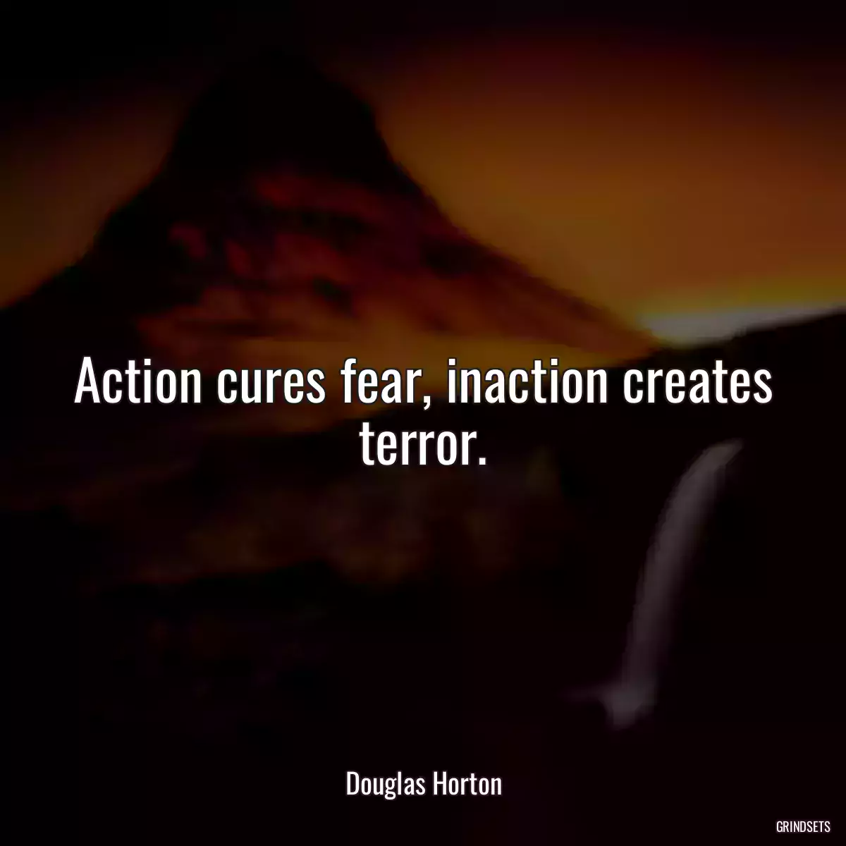 Action cures fear, inaction creates terror.