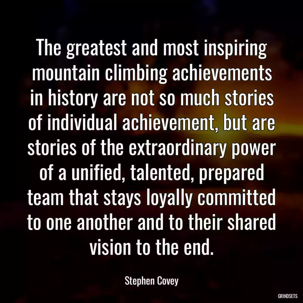 The greatest and most inspiring mountain climbing achievements in history are not so much stories of individual achievement, but are stories of the extraordinary power of a unified, talented, prepared team that stays loyally committed to one another and to their shared vision to the end.