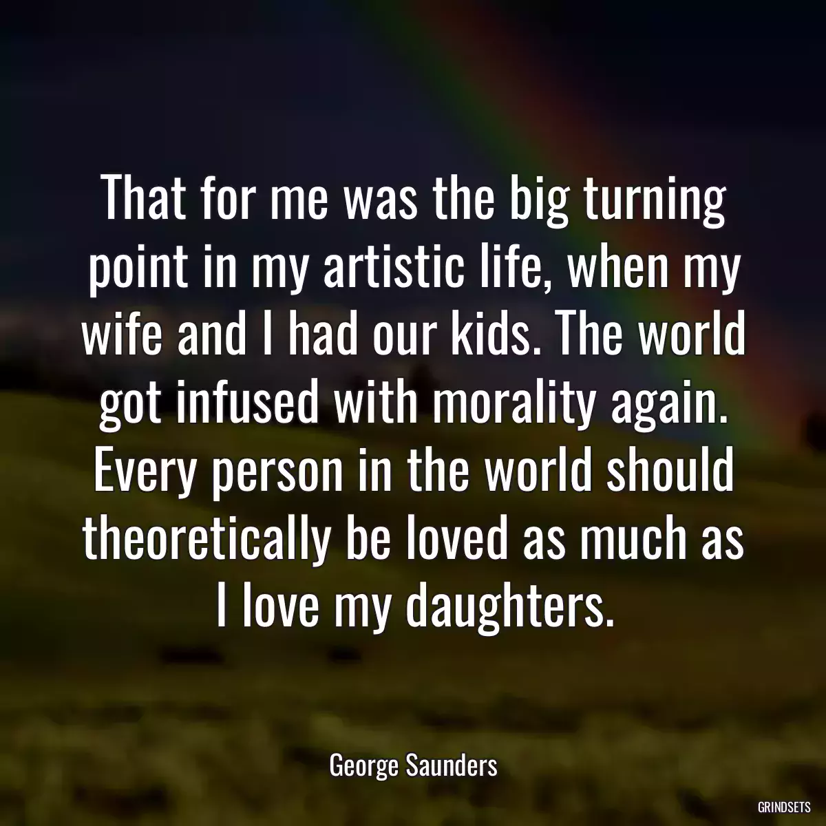 That for me was the big turning point in my artistic life, when my wife and I had our kids. The world got infused with morality again. Every person in the world should theoretically be loved as much as I love my daughters.