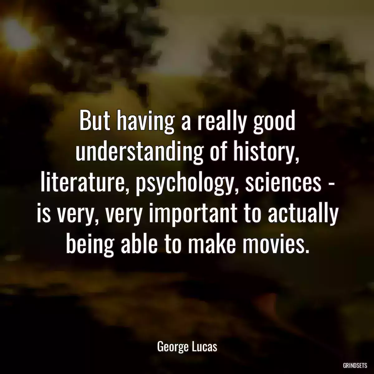 But having a really good understanding of history, literature, psychology, sciences - is very, very important to actually being able to make movies.