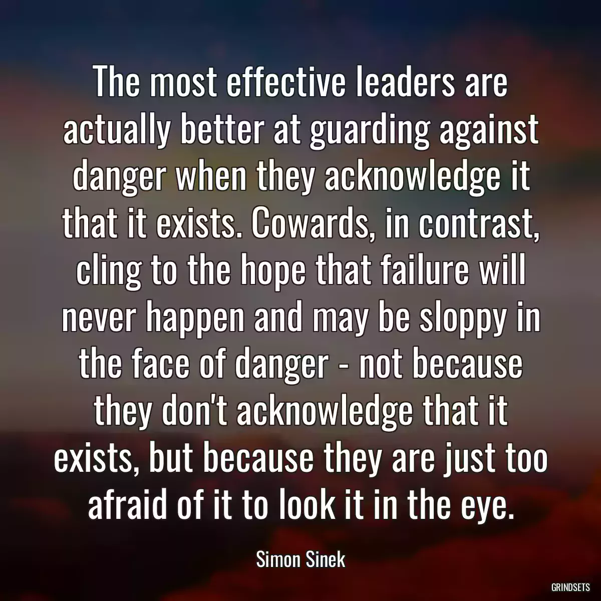 The most effective leaders are actually better at guarding against danger when they acknowledge it that it exists. Cowards, in contrast, cling to the hope that failure will never happen and may be sloppy in the face of danger - not because they don\'t acknowledge that it exists, but because they are just too afraid of it to look it in the eye.