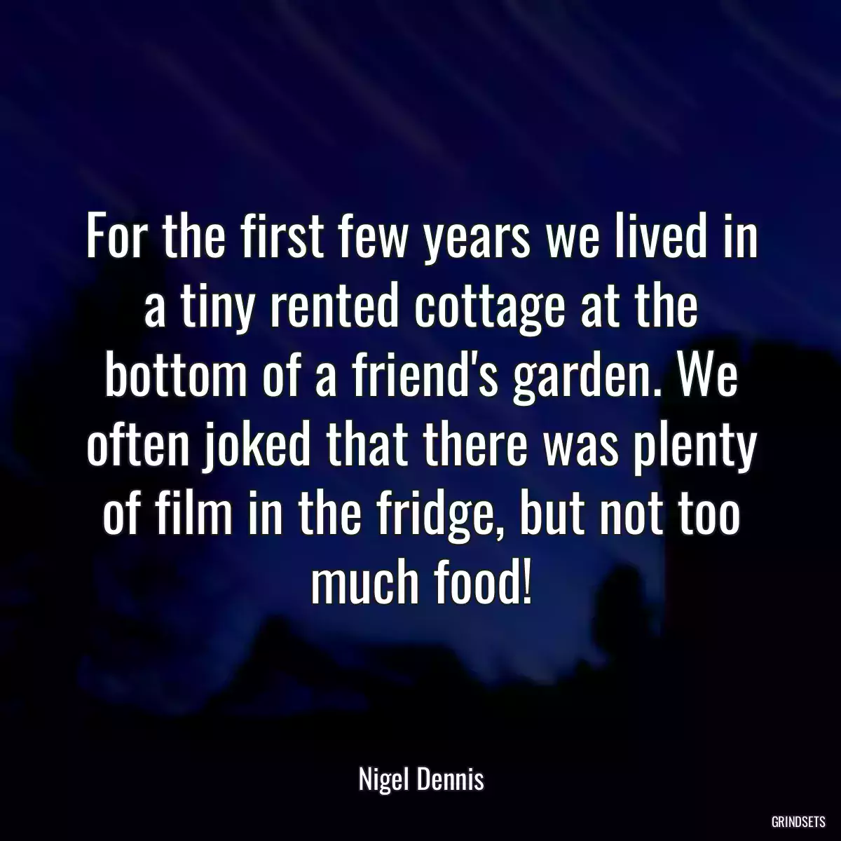 For the first few years we lived in a tiny rented cottage at the bottom of a friend\'s garden. We often joked that there was plenty of film in the fridge, but not too much food!