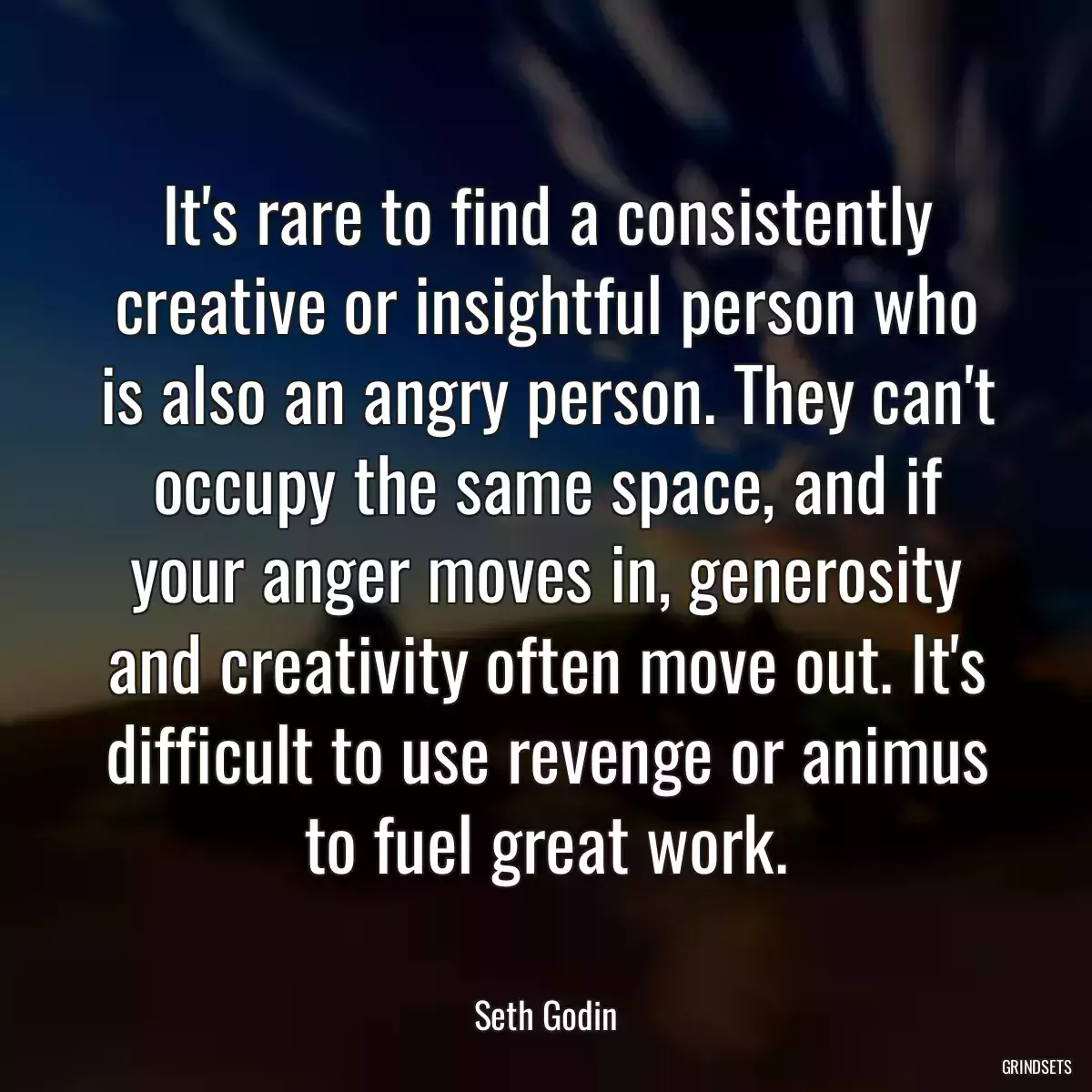 It\'s rare to find a consistently creative or insightful person who is also an angry person. They can\'t occupy the same space, and if your anger moves in, generosity and creativity often move out. It\'s difficult to use revenge or animus to fuel great work.