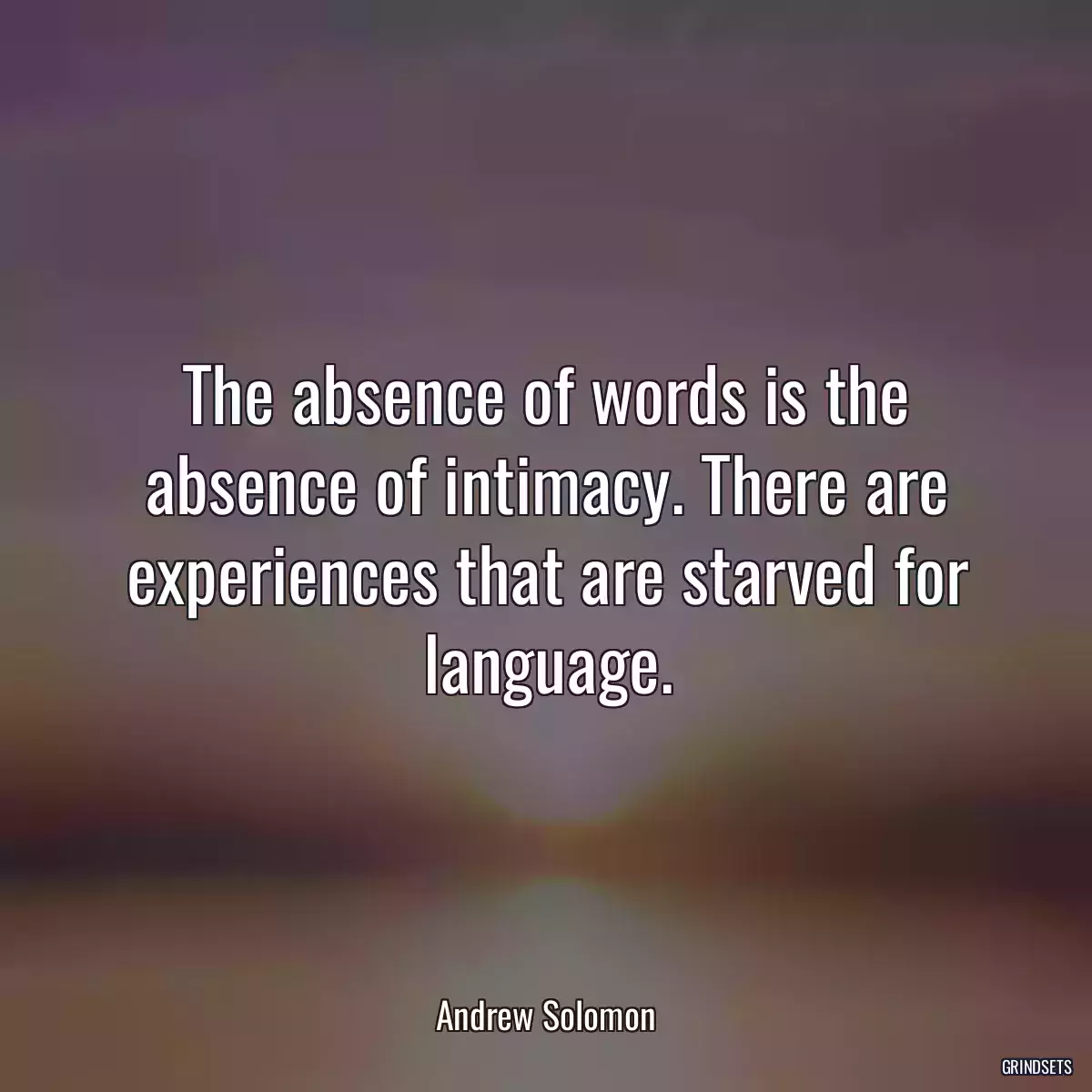 The absence of words is the absence of intimacy. There are experiences that are starved for language.