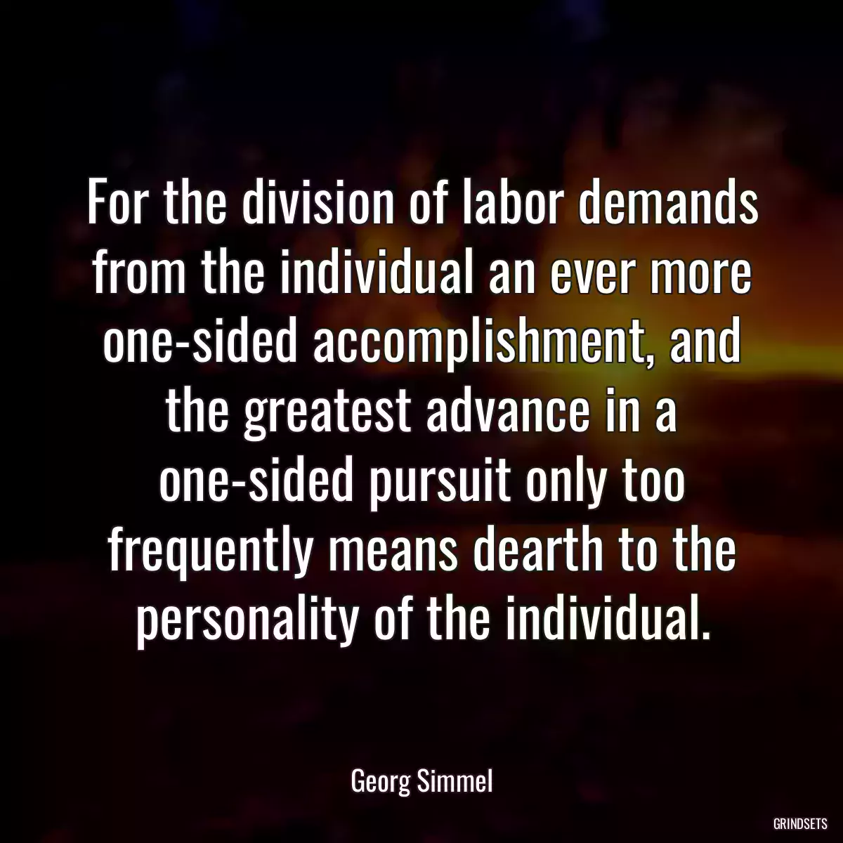 For the division of labor demands from the individual an ever more one-sided accomplishment, and the greatest advance in a one-sided pursuit only too frequently means dearth to the personality of the individual.