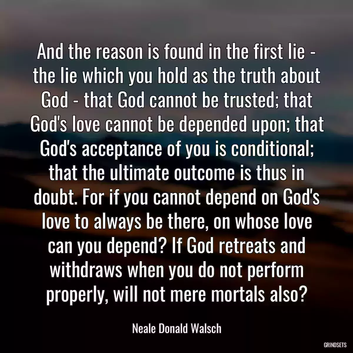 And the reason is found in the first lie - the lie which you hold as the truth about God - that God cannot be trusted; that God\'s love cannot be depended upon; that God\'s acceptance of you is conditional; that the ultimate outcome is thus in doubt. For if you cannot depend on God\'s love to always be there, on whose love can you depend? If God retreats and withdraws when you do not perform properly, will not mere mortals also?