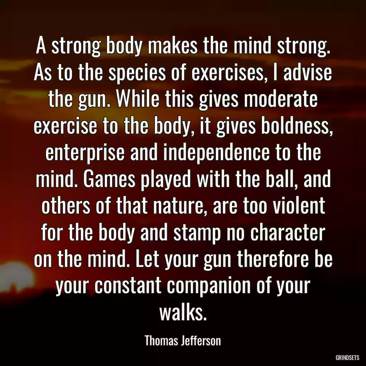 A strong body makes the mind strong. As to the species of exercises, I advise the gun. While this gives moderate exercise to the body, it gives boldness, enterprise and independence to the mind. Games played with the ball, and others of that nature, are too violent for the body and stamp no character on the mind. Let your gun therefore be your constant companion of your walks.