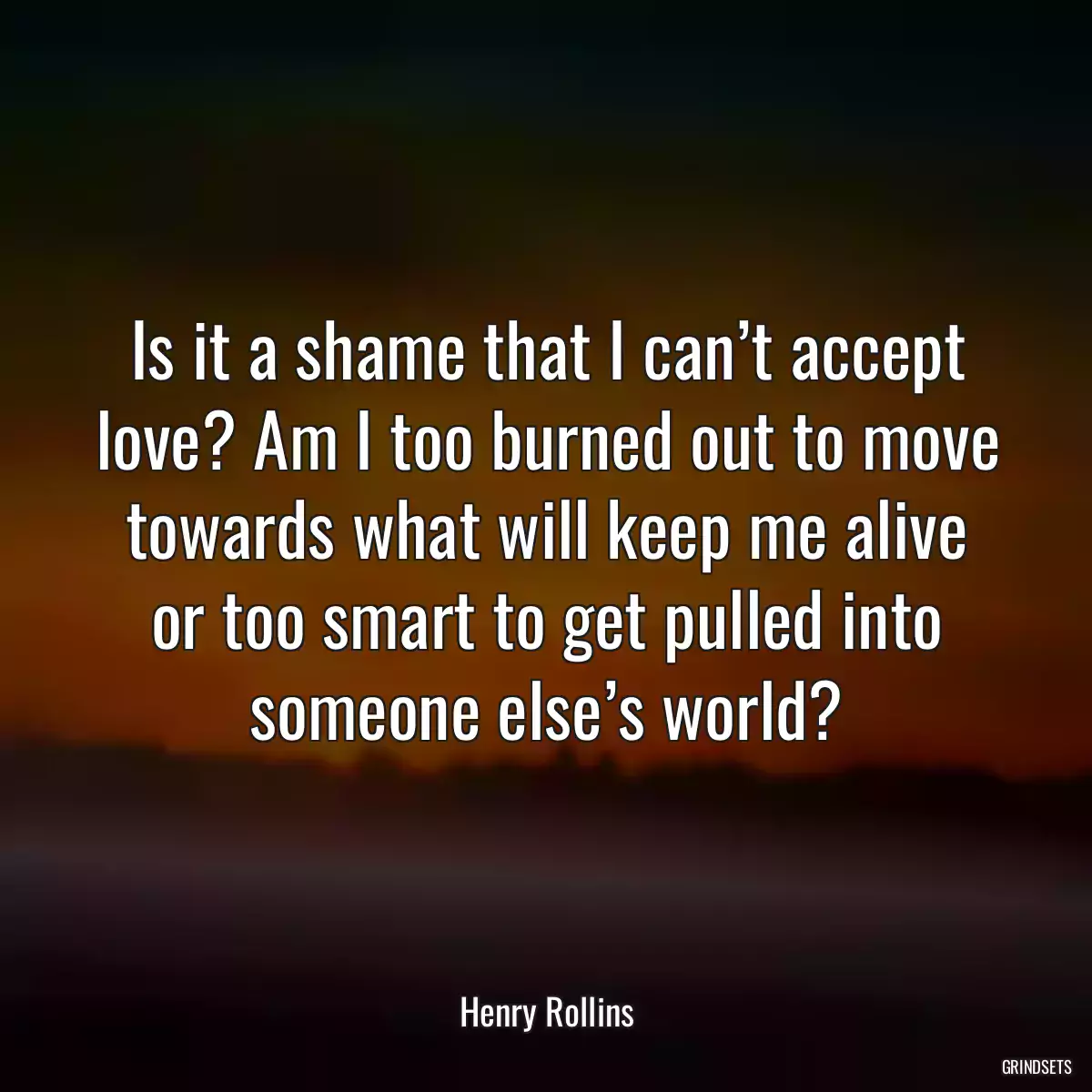 Is it a shame that I can’t accept love? Am I too burned out to move towards what will keep me alive or too smart to get pulled into someone else’s world?