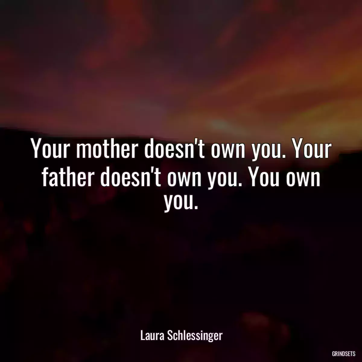 Your mother doesn\'t own you. Your father doesn\'t own you. You own you.