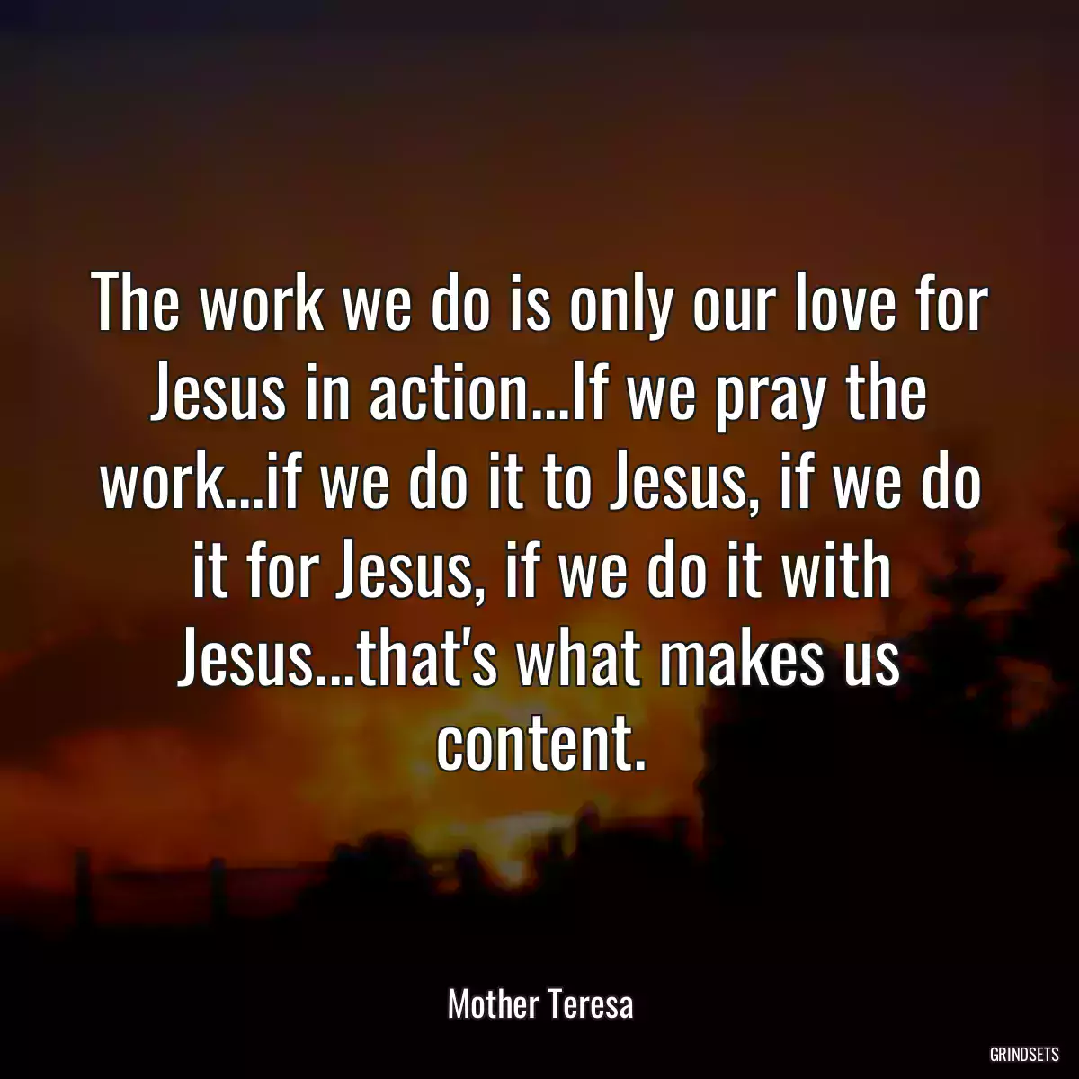 The work we do is only our love for Jesus in action...If we pray the work...if we do it to Jesus, if we do it for Jesus, if we do it with Jesus...that\'s what makes us content.