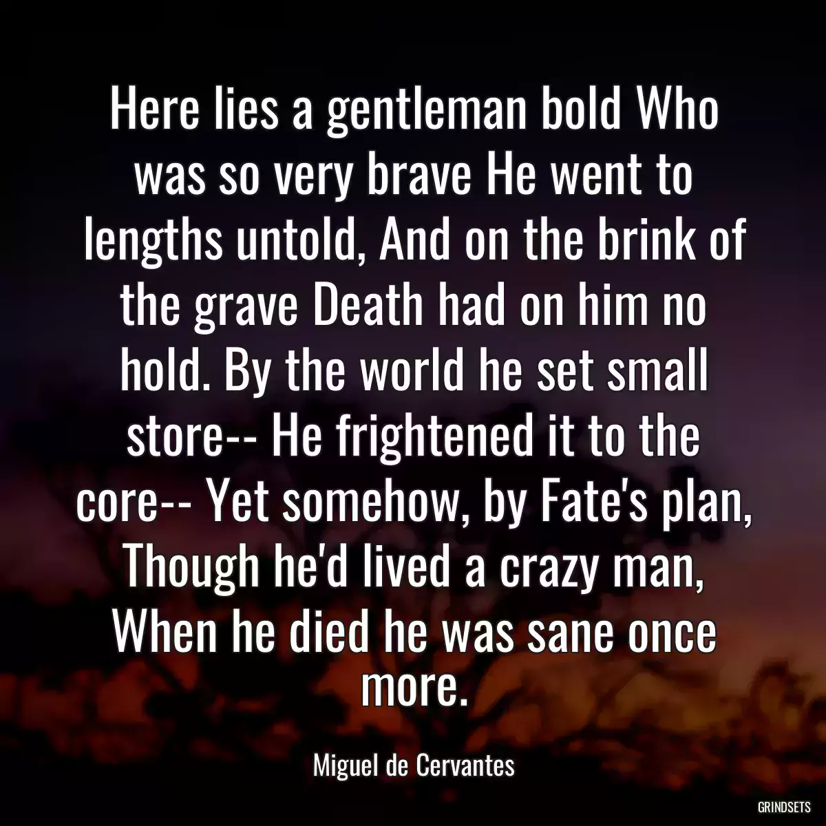 Here lies a gentleman bold Who was so very brave He went to lengths untold, And on the brink of the grave Death had on him no hold. By the world he set small store-- He frightened it to the core-- Yet somehow, by Fate\'s plan, Though he\'d lived a crazy man, When he died he was sane once more.