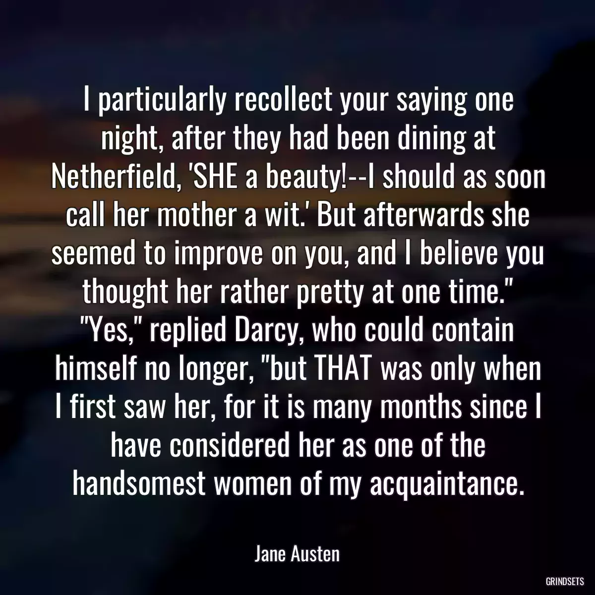 I particularly recollect your saying one night, after they had been dining at Netherfield, \'SHE a beauty!--I should as soon call her mother a wit.\' But afterwards she seemed to improve on you, and I believe you thought her rather pretty at one time.\