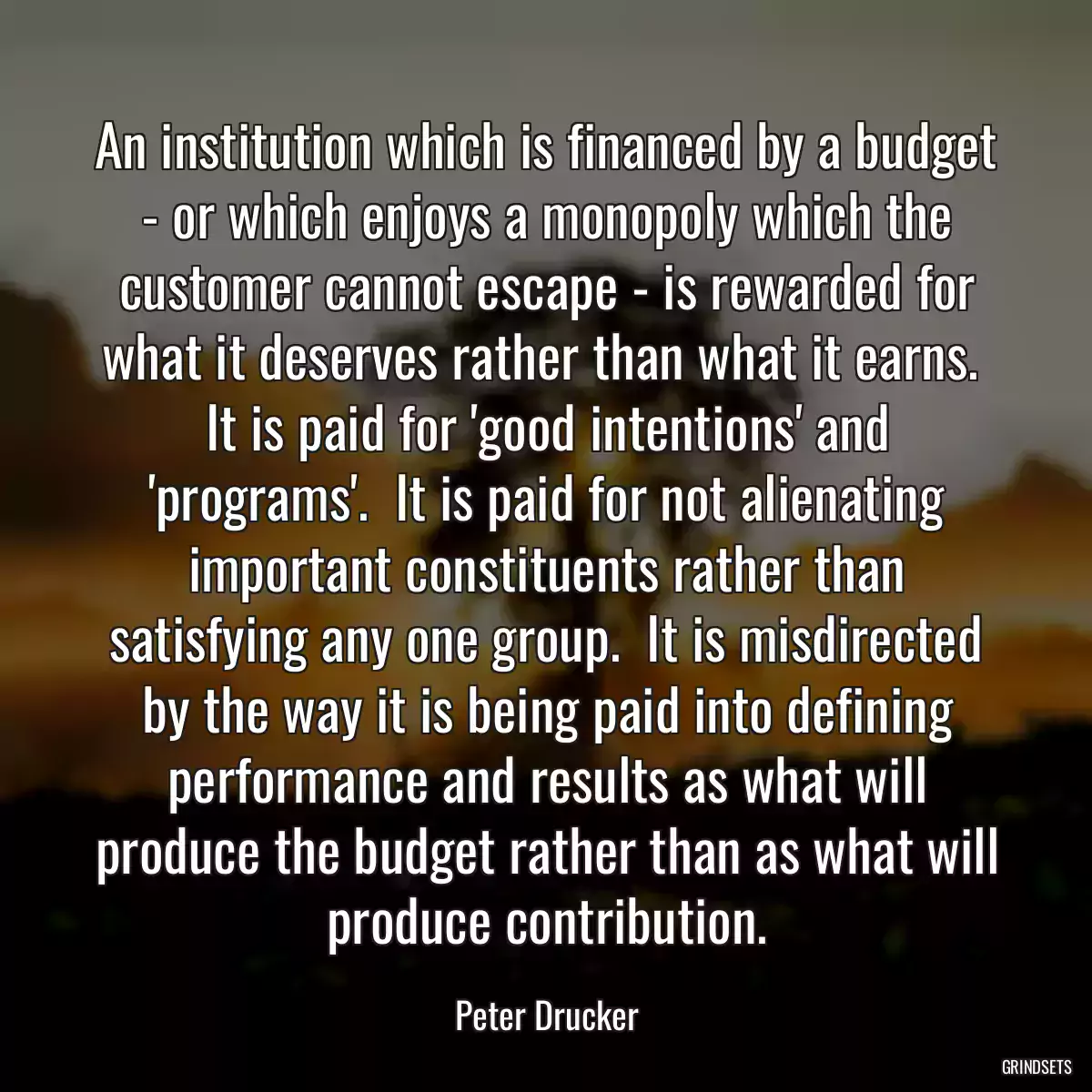 An institution which is financed by a budget - or which enjoys a monopoly which the customer cannot escape - is rewarded for what it deserves rather than what it earns.  It is paid for \'good intentions\' and \'programs\'.  It is paid for not alienating important constituents rather than satisfying any one group.  It is misdirected by the way it is being paid into defining performance and results as what will produce the budget rather than as what will produce contribution.