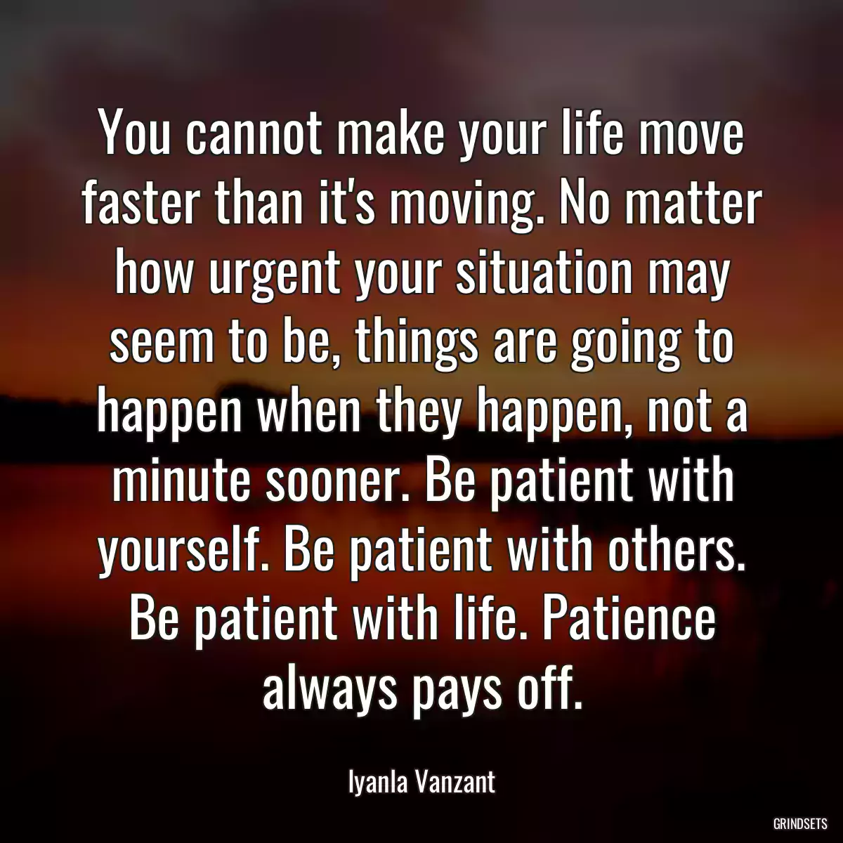 You cannot make your life move faster than it\'s moving. No matter how urgent your situation may seem to be, things are going to happen when they happen, not a minute sooner. Be patient with yourself. Be patient with others. Be patient with life. Patience always pays off.