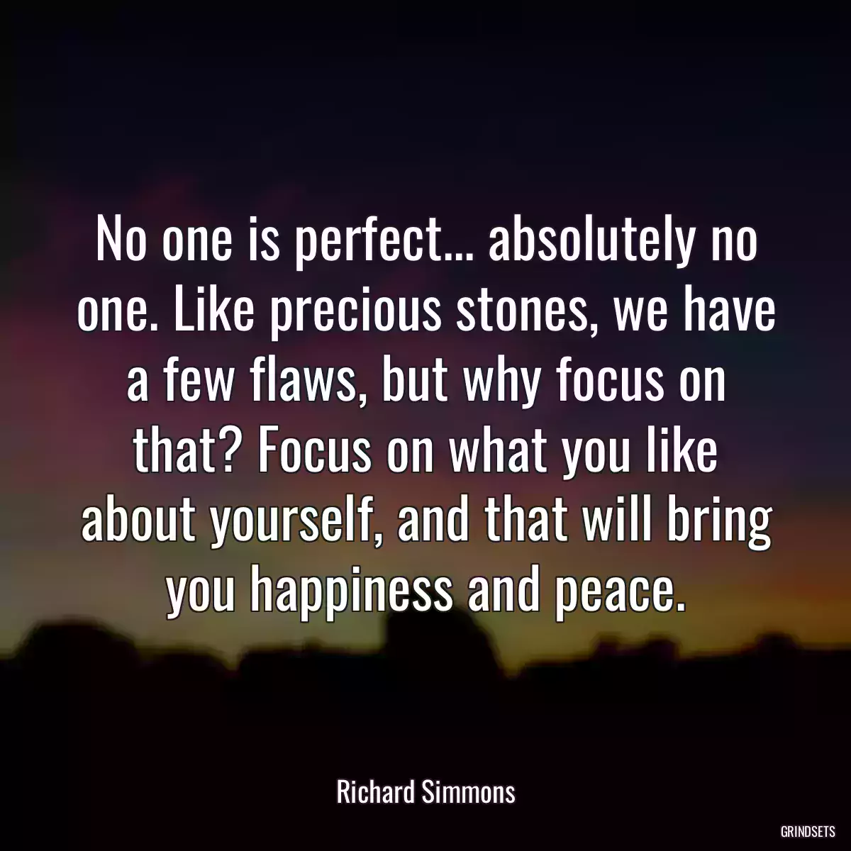 No one is perfect... absolutely no one. Like precious stones, we have a few flaws, but why focus on that? Focus on what you like about yourself, and that will bring you happiness and peace.