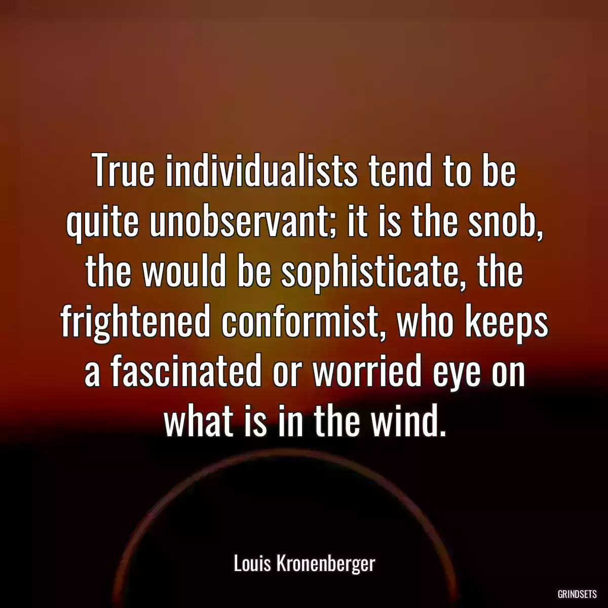 True individualists tend to be quite unobservant; it is the snob, the would be sophisticate, the frightened conformist, who keeps a fascinated or worried eye on what is in the wind.