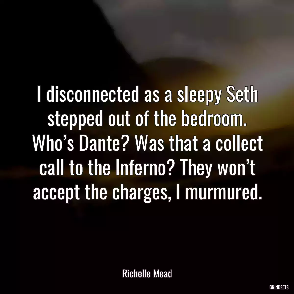 I disconnected as a sleepy Seth stepped out of the bedroom. Who’s Dante? Was that a collect call to the Inferno? They won’t accept the charges, I murmured.