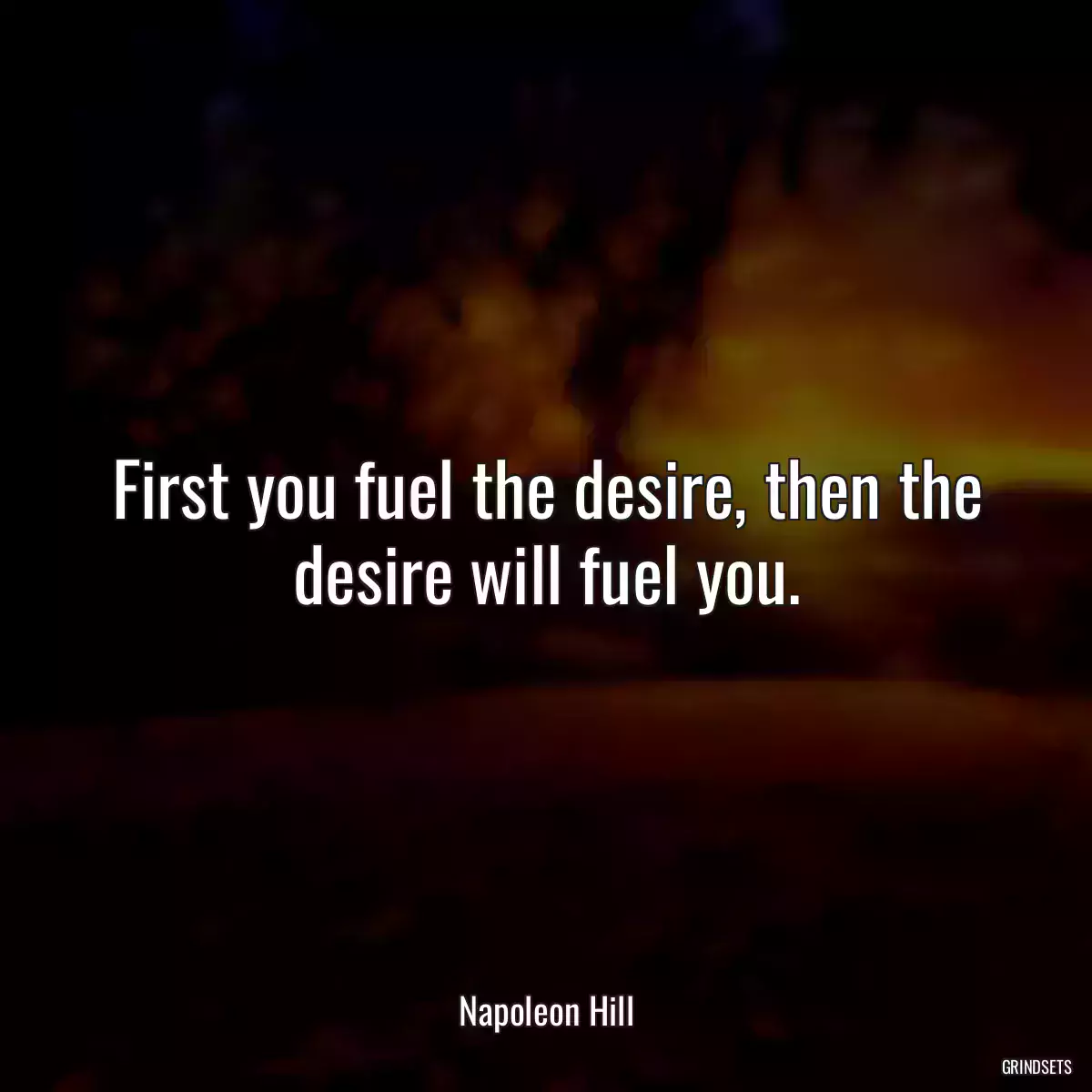 First you fuel the desire, then the desire will fuel you.