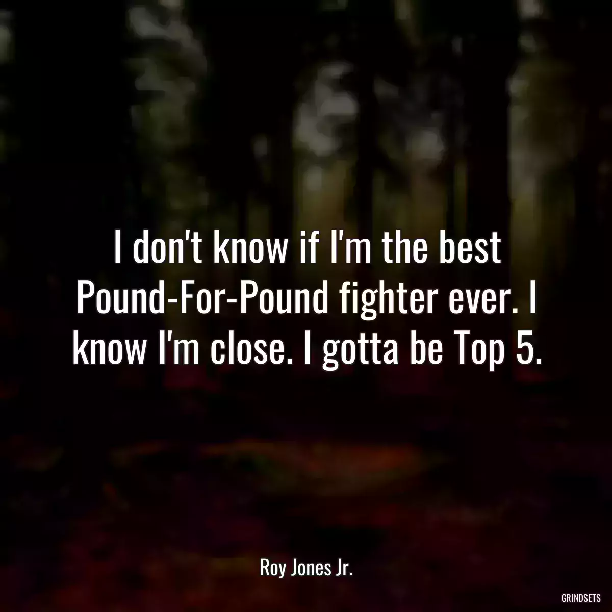 I don\'t know if I\'m the best Pound-For-Pound fighter ever. I know I\'m close. I gotta be Top 5.