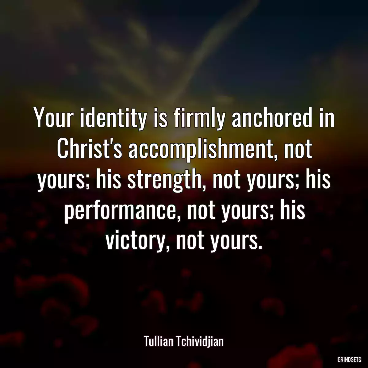 Your identity is firmly anchored in Christ\'s accomplishment, not yours; his strength, not yours; his performance, not yours; his victory, not yours.