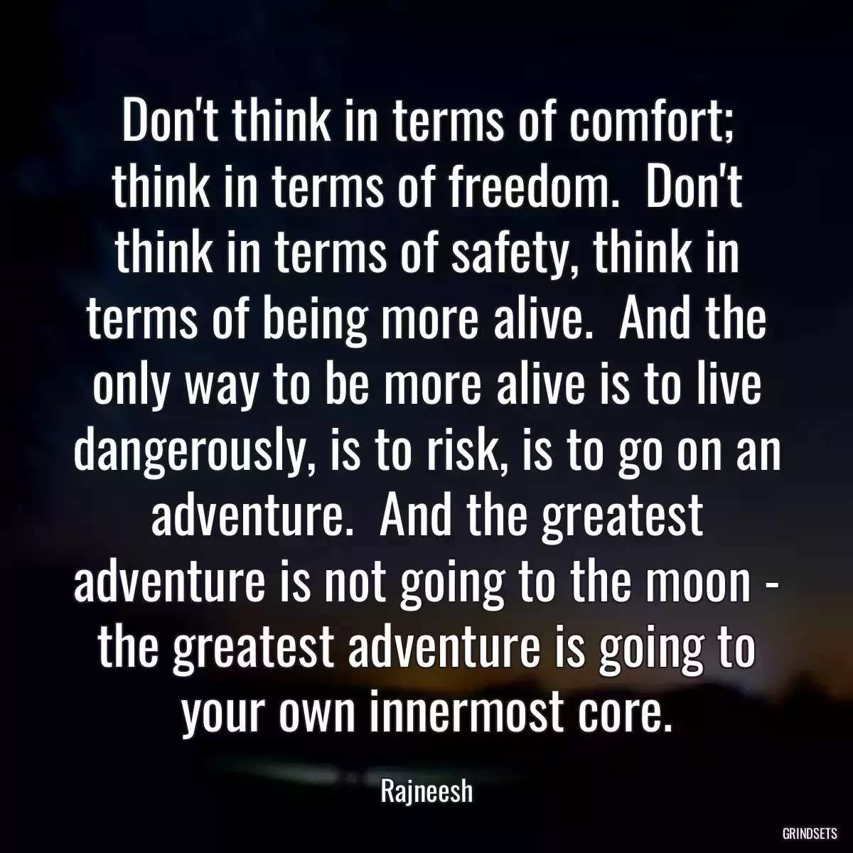 Don\'t think in terms of comfort; think in terms of freedom.  Don\'t think in terms of safety, think in terms of being more alive.  And the only way to be more alive is to live dangerously, is to risk, is to go on an adventure.  And the greatest adventure is not going to the moon - the greatest adventure is going to your own innermost core.