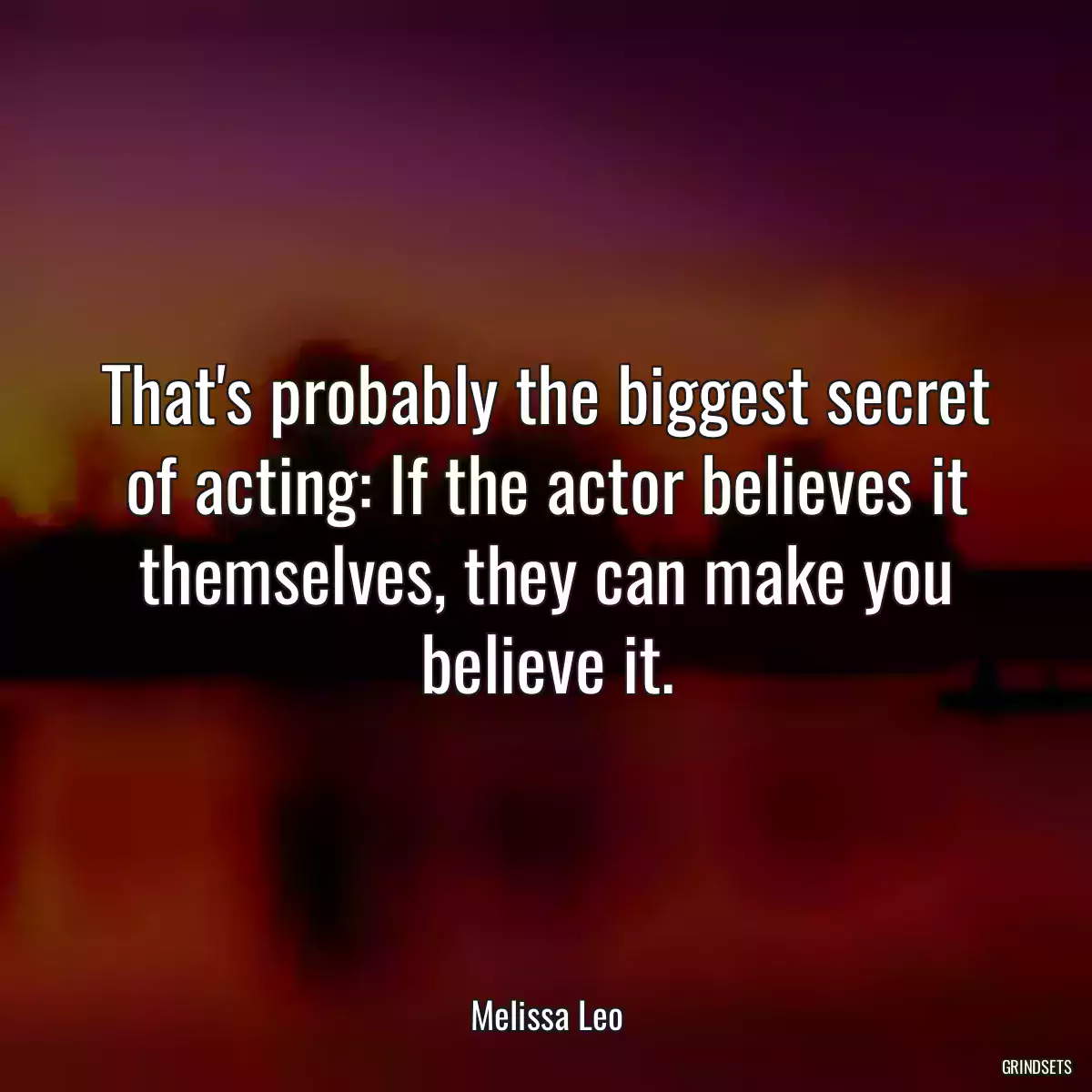 That\'s probably the biggest secret of acting: If the actor believes it themselves, they can make you believe it.