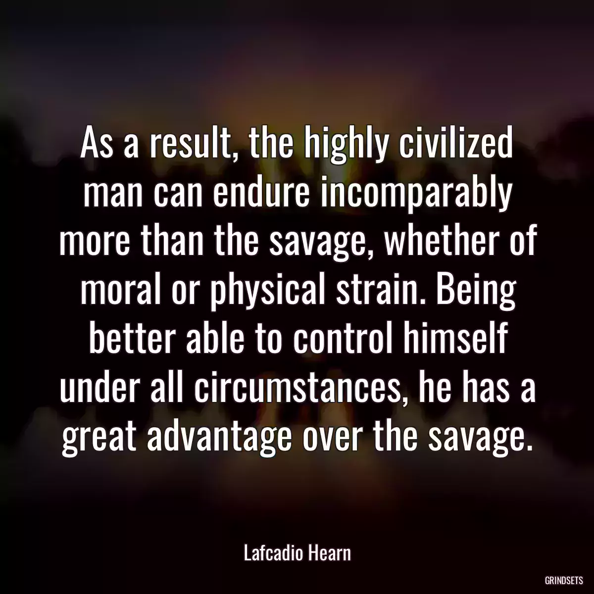 As a result, the highly civilized man can endure incomparably more than the savage, whether of moral or physical strain. Being better able to control himself under all circumstances, he has a great advantage over the savage.