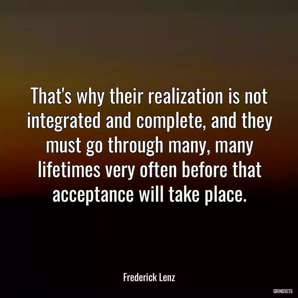 That\'s why their realization is not integrated and complete, and they must go through many, many lifetimes very often before that acceptance will take place.