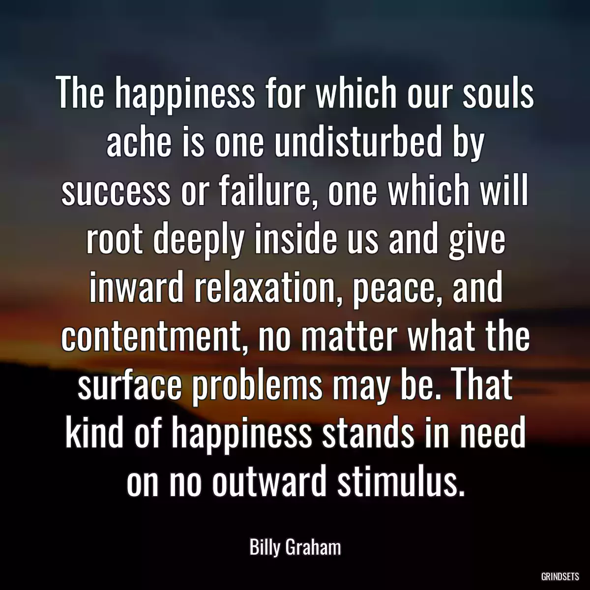 The happiness for which our souls ache is one undisturbed by success or failure, one which will root deeply inside us and give inward relaxation, peace, and contentment, no matter what the surface problems may be. That kind of happiness stands in need on no outward stimulus.