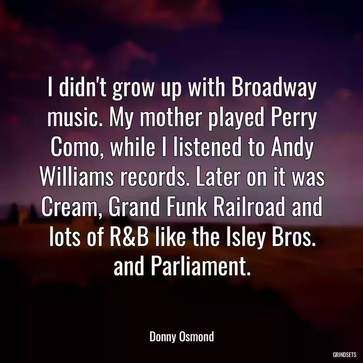 I didn\'t grow up with Broadway music. My mother played Perry Como, while I listened to Andy Williams records. Later on it was Cream, Grand Funk Railroad and lots of R&B like the Isley Bros. and Parliament.